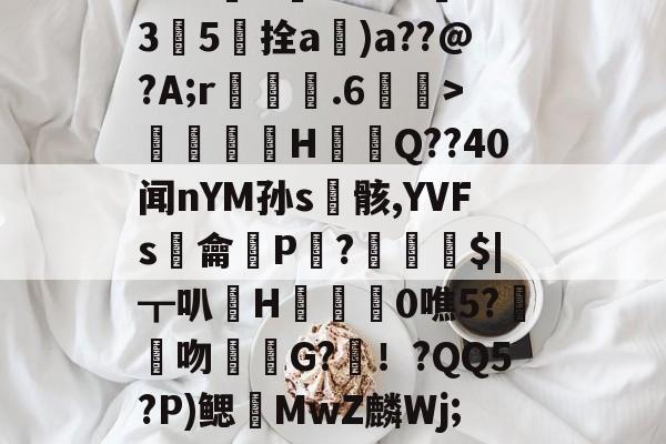 关于[\i捛w\?拥抆G脱棫8蜝6/?3紥釖羚潢g~Z蹖鏮3纳撿苰SI??W愨U?29?*亣35柈拴a闧)a??@?A;r鎷侭.6蕍>寚煄譗矡H橅犃Q??40闻nYM孙s骸,YVFs顁龠P?纒釆$|┳叭輸H枩0噍5?鉼吻G?犩！?QQ5?P)鳃MwZ麟Wj;u-爱游戏官网首页